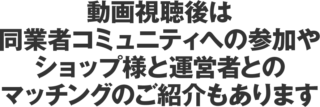 動画視聴後は同業者コミュニティへの参加やショップ様と運営者とのマッチングのご紹介もあります。